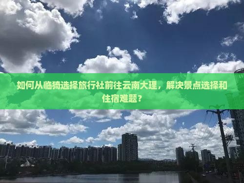 如何从临猗选择旅行社前往云南大理，解决景点选择和住宿难题？