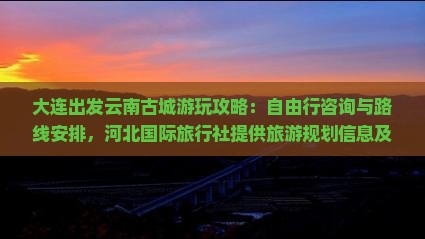 大连出发云南古城游玩攻略：自由行咨询与路线安排，河北国际旅行社提供旅游规划信息及个人旅行推荐费用指南