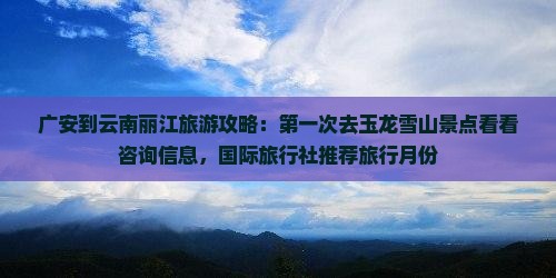 广安到云南丽江旅游攻略：第一次去玉龙雪山景点看看咨询信息，国际旅行社推荐旅行月份