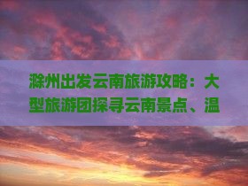 滁州出发云南旅游攻略：大型旅游团探寻云南景点、温泉住宿信息，国际旅行社全程服务——看看旅游诚意呈现