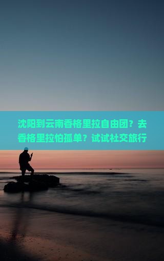 沈阳到云南香格里拉自由团？去香格里拉怕孤单？试试社交旅行新玩法