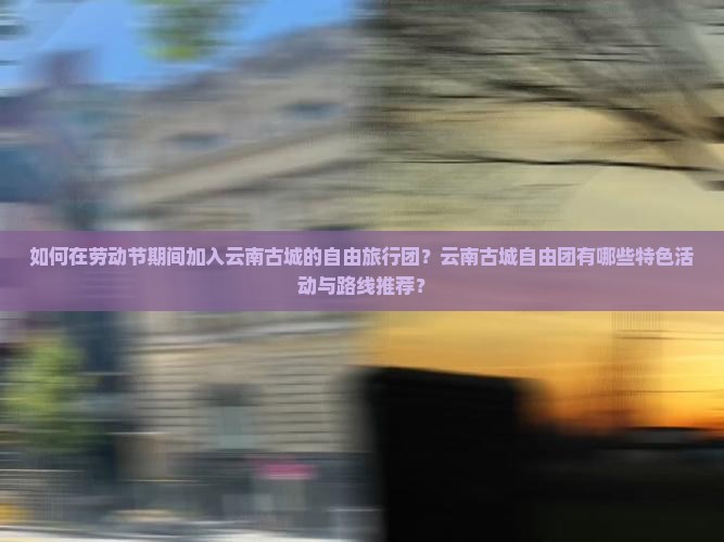如何在劳动节期间加入云南古城的自由旅行团？云南古城自由团有哪些特色活动与路线推荐？
