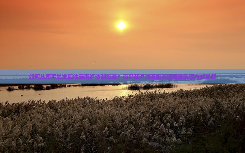 如何从南平出发前往云南泸沽湖旅游？南平至泸沽湖旅游攻略及交通方式详解