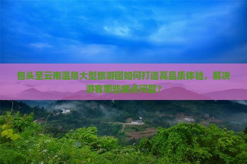 包头至云南温泉大型旅游团如何打造高品质体验，解决游客哪些痛点问题？