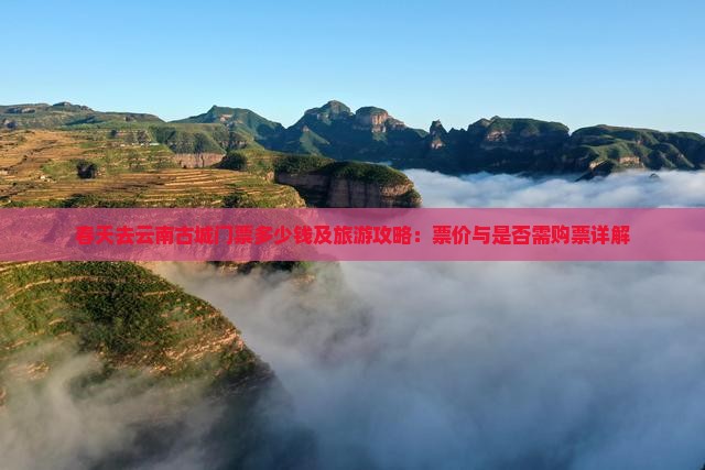 春天去云南古城门票多少钱及旅游攻略：票价与是否需购票详解