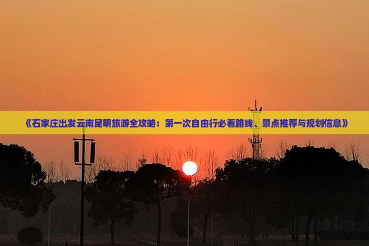 《石家庄出发云南昆明旅游全攻略：第一次自由行必看路线、景点推荐与规划信息》