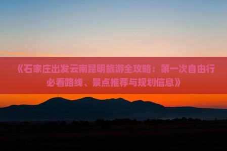 《石家庄出发云南昆明旅游全攻略：第一次自由行必看路线、景点推荐与规划信息》