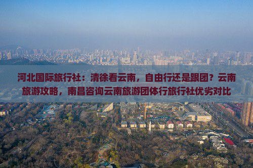 河北国际旅行社：清徐看云南，自由行还是跟团？云南旅游攻略，南昌咨询云南旅游团体行旅行社优劣对比