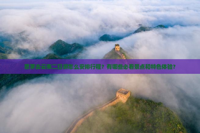 思茅去云南二日游怎么安排行程？有哪些必看景点和特色体验？