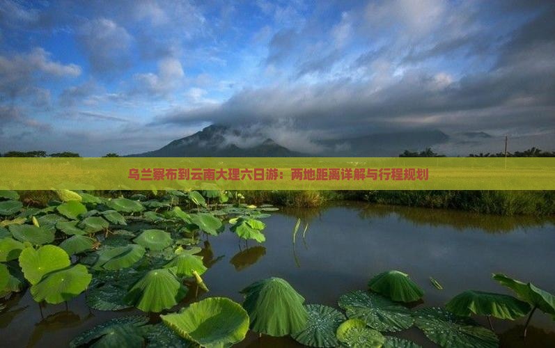 乌兰察布到云南大理六日游：两地距离详解与行程规划