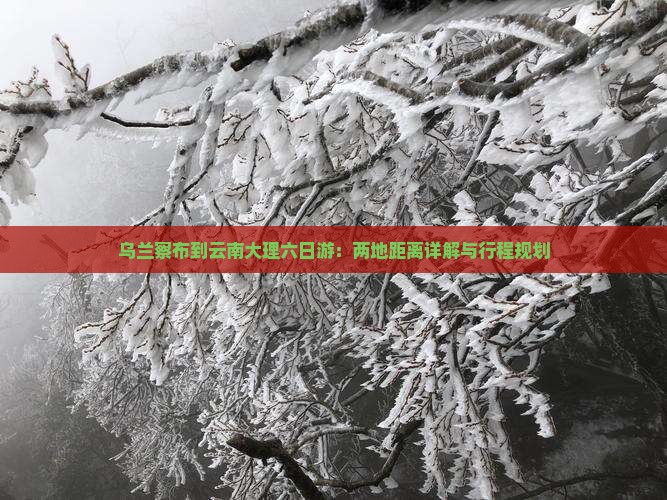 乌兰察布到云南大理六日游：两地距离详解与行程规划