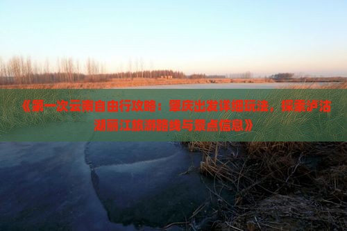 《第一次云南自由行攻略：肇庆出发详细玩法，探索泸沽湖丽江旅游路线与景点信息》