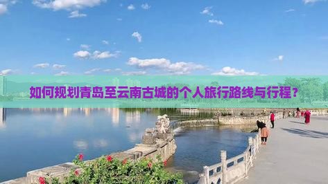 如何规划青岛至云南古城的个人旅行路线与行程？