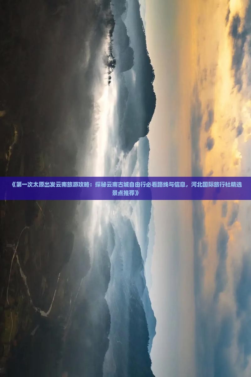 《第一次太原出发云南旅游攻略：探秘云南古城自由行必看路线与信息，河北国际旅行社精选景点推荐》