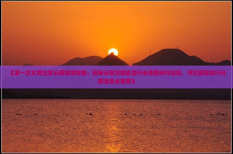 《第一次太原出发云南旅游攻略：探秘云南古城自由行必看路线与信息，河北国际旅行社精选景点推荐》