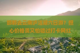 邯郸去云南泸沽湖六日游？担心价格贵又怕错过打卡网红地泸沽湖！