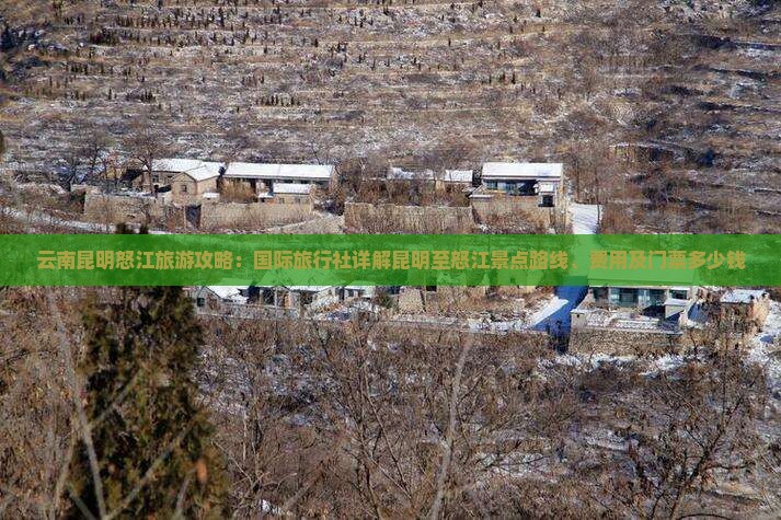 云南昆明怒江旅游攻略：国际旅行社详解昆明至怒江景点路线、费用及门票多少钱