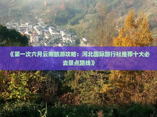《第一次六月云南旅游攻略：河北国际旅行社推荐十大必去景点路线》