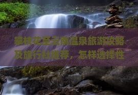 攀枝花至云南温泉旅游攻略及旅行社推荐，怎样选择性价比高的温泉旅游服务？