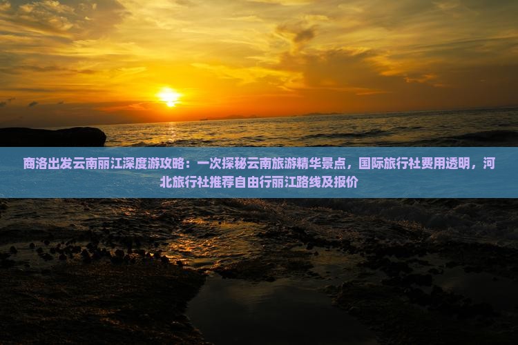 商洛出发云南丽江深度游攻略：一次探秘云南旅游精华景点，国际旅行社费用透明，河北旅行社推荐自由行丽江路线及报价