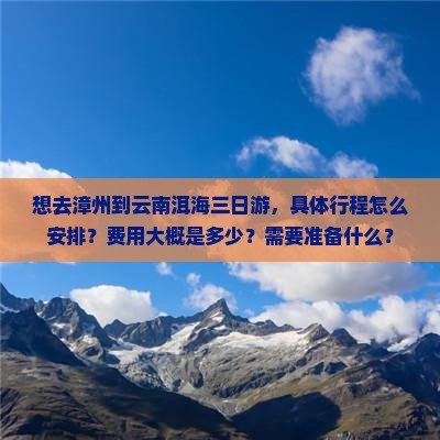想去漳州到云南洱海三日游，具体行程怎么安排？费用大概是多少？需要准备什么？