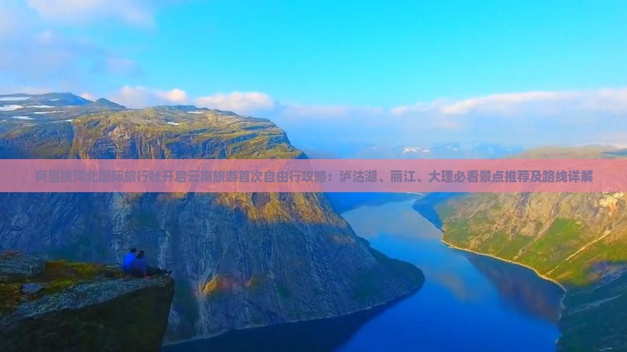 阿里携河北国际旅行社开启云南旅游首次自由行攻略：泸沽湖、丽江、大理必看景点推荐及路线详解