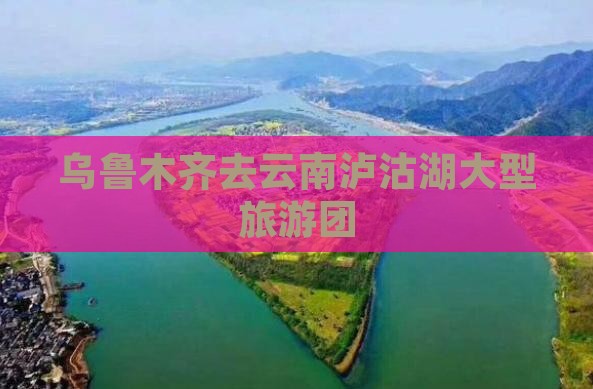 乌鲁木齐去云南泸沽湖大型旅游团