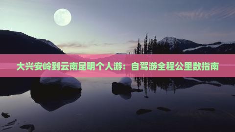 大兴安岭到云南昆明个人游：自驾游全程公里数指南
