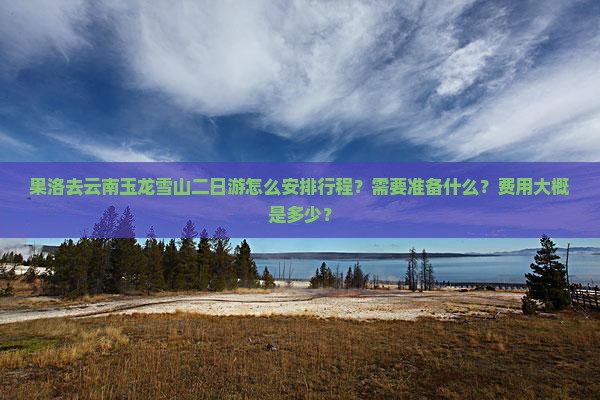 果洛去云南玉龙雪山二日游怎么安排行程？需要准备什么？费用大概是多少？