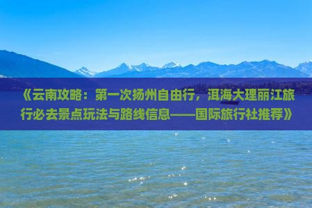 《云南攻略：第一次扬州自由行，洱海大理丽江旅行必去景点玩法与路线信息——国际旅行社推荐》
