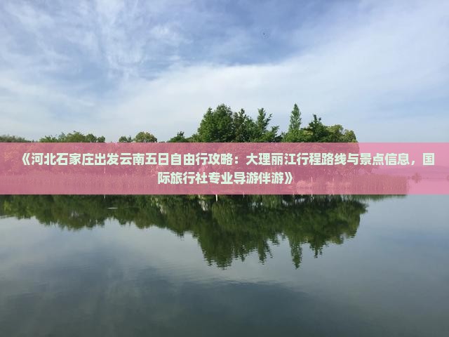 《河北石家庄出发云南五日自由行攻略：大理丽江行程路线与景点信息，国际旅行社专业导游伴游》