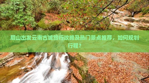 眉山出发云南古城旅行攻略及热门景点推荐，如何规划行程？