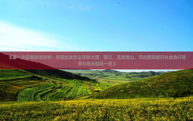 《第一次云南旅游攻略：安阳出发怎么玩转大理、丽江、玉龙雪山，河北国际旅行社自由行花费与景点信息一览》