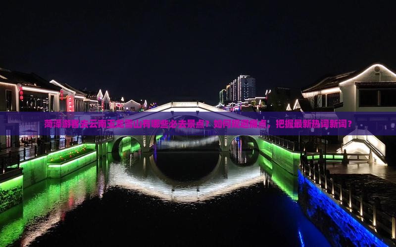 菏泽游客去云南玉龙雪山有哪些必去景点？如何规避痛点，把握最新热词新词？