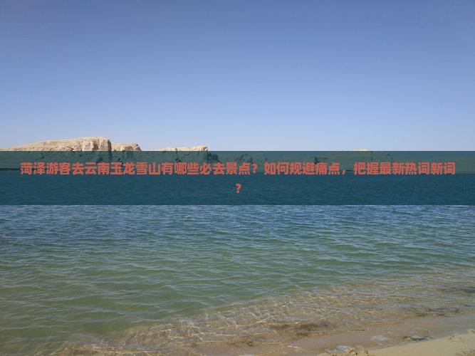 菏泽游客去云南玉龙雪山有哪些必去景点？如何规避痛点，把握最新热词新词？