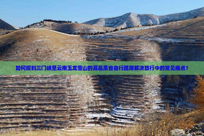 如何规划三门峡至云南玉龙雪山的高品质自由行路犀解决旅行中的常见痛点？