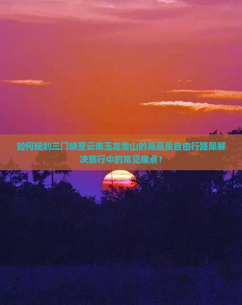 如何规划三门峡至云南玉龙雪山的高品质自由行路犀解决旅行中的常见痛点？