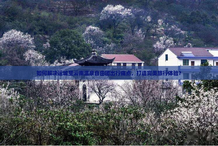 如何解决运城至云南温泉自由团出行痛点，打造完美旅行体验？