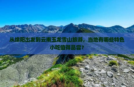 从绵阳出发到云南玉龙雪山旅游，当地有哪些特色小吃值得品尝？