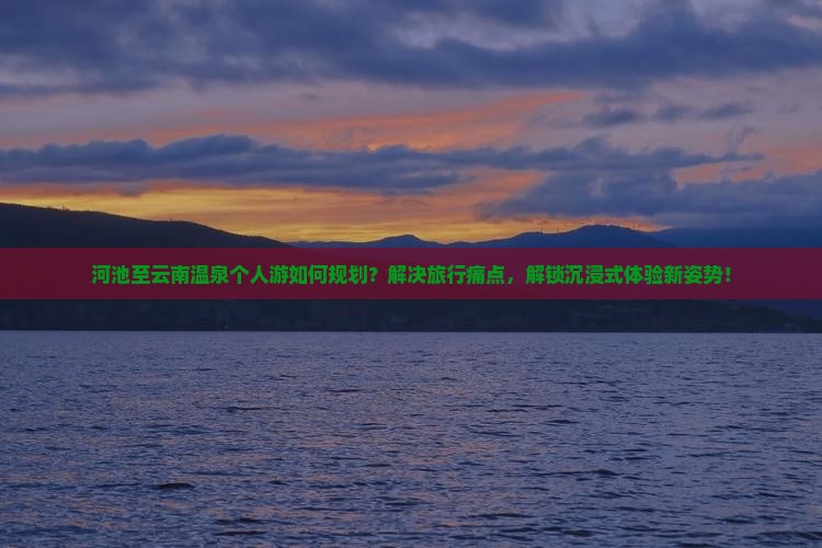 河池至云南温泉个人游如何规划？解决旅行痛点，解锁沉浸式体验新姿势！