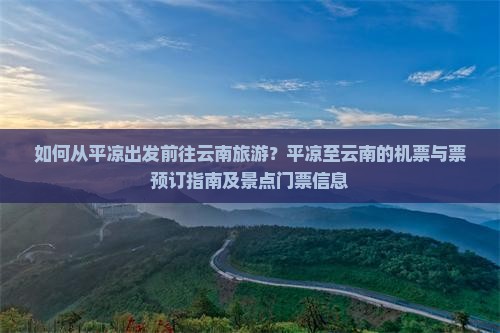 如何从平凉出发前往云南旅游？平凉至云南的机票与票预订指南及景点门票信息