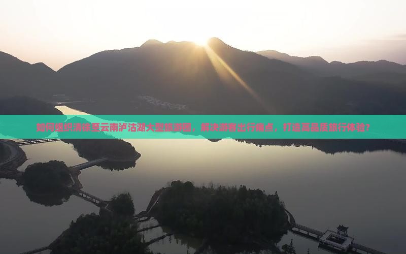 如何组织清徐至云南泸沽湖大型旅游团，解决游客出行痛点，打造高品质旅行体验？