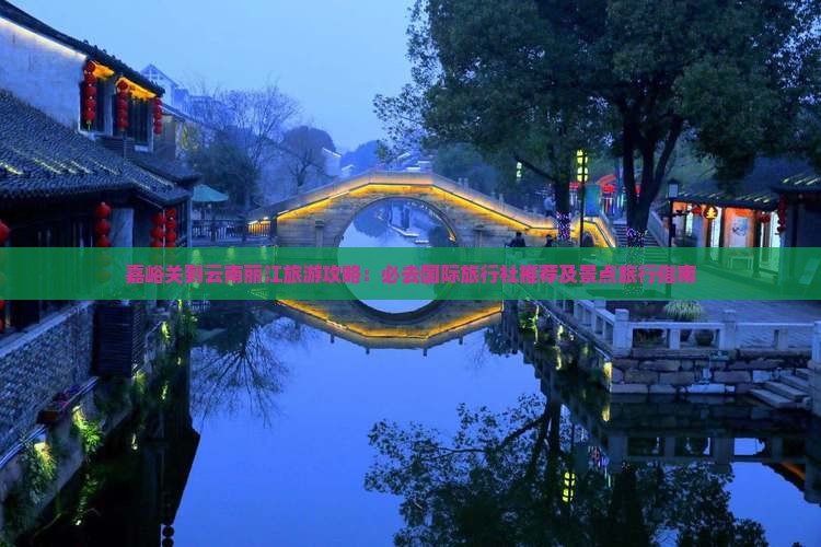 嘉峪关到云南丽江旅游攻略：必去国际旅行社推荐及景点旅行指南