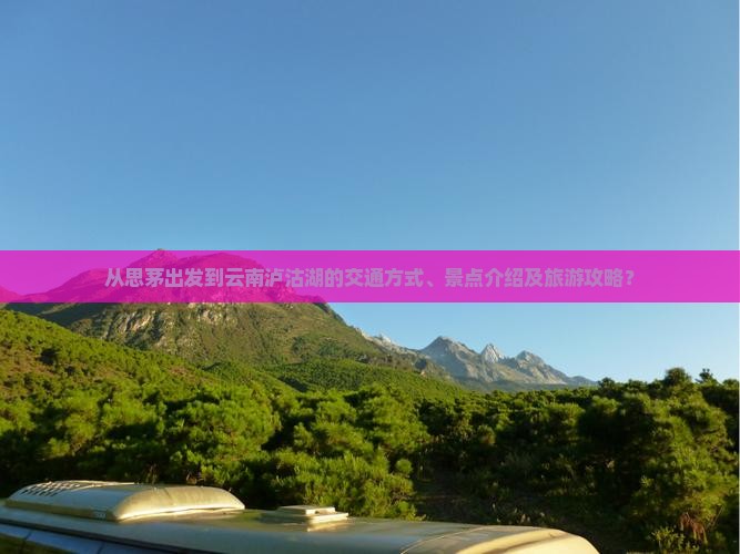 从思茅出发到云南泸沽湖的交通方式、景点介绍及旅游攻略？