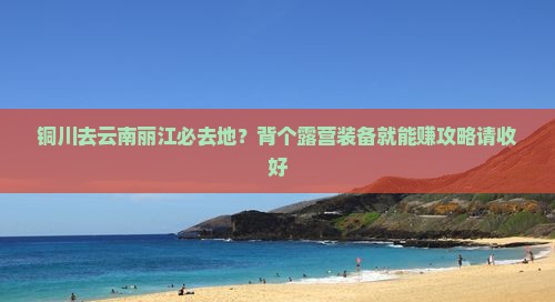 铜川去云南丽江必去地？背个露营装备就能赚攻略请收好