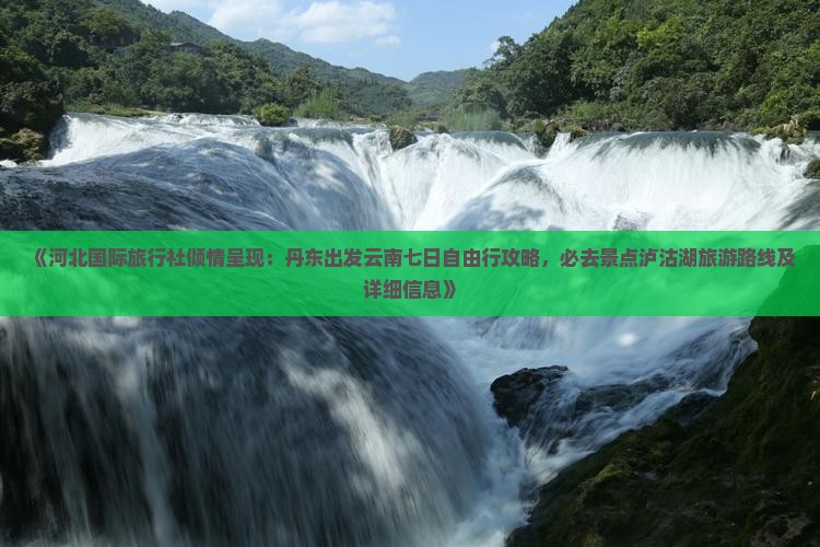 《河北国际旅行社倾情呈现：丹东出发云南七日自由行攻略，必去景点泸沽湖旅游路线及详细信息》
