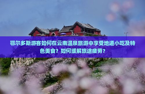 鄂尔多斯游客如何在云南温泉旅游中享受地道小吃及特色美食？如何缓解旅途疲劳？