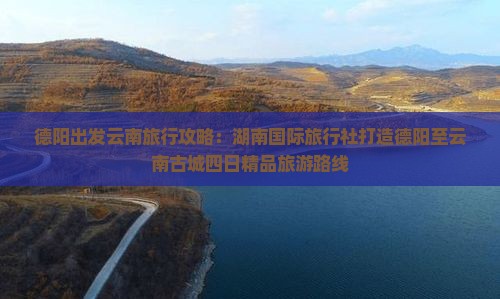 德阳出发云南旅行攻略：湖南国际旅行社打造德阳至云南古城四日精品旅游路线