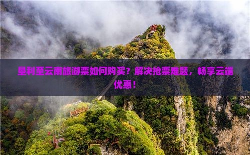 垦利至云南旅游票如何购买？解决抢票难题，畅享云端优惠！