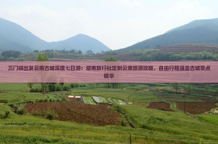 三门峡出发云南古城深度七日游：湖南旅行社定制云南旅游攻略，自由行程涵盖古城景点精华